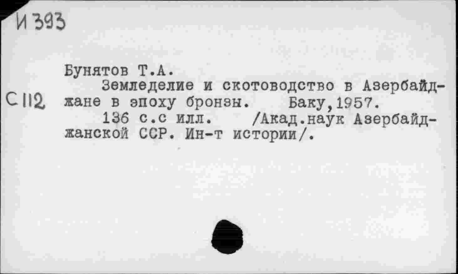 ﻿
Бунятов Т.А.
Земледелие и скотоводство в Азербайд-СП2, жане в эпоху бронзы. Баку, 1957.
136 с.с илл. /Акад.наук Азербайджанской ССР. Ин-т истории/.